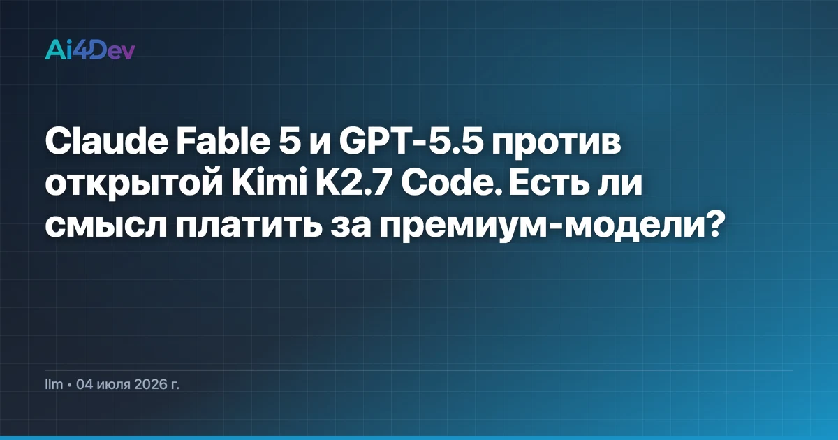 Claude Fable 5 и GPT-5.5 против открытой Kimi K2.7 Code. Есть ли смысл платить за премиум-модели?